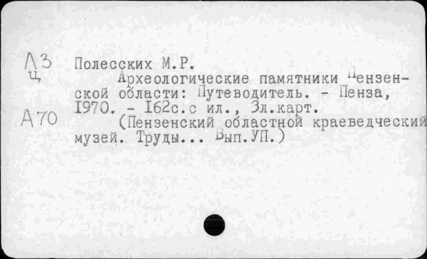 ﻿Полесских М.Р.
Археологические памятники пензенской области: Путеводитель. - Пенза, 1970. - 162с.с ил., Зл.карт.
(Пензенский областной краеведческий музей. Труды... ^ып.УП.)